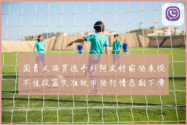 国青大满贯选手科阿皮特前场表现不佳投篮失准致市场行情急剧下滑