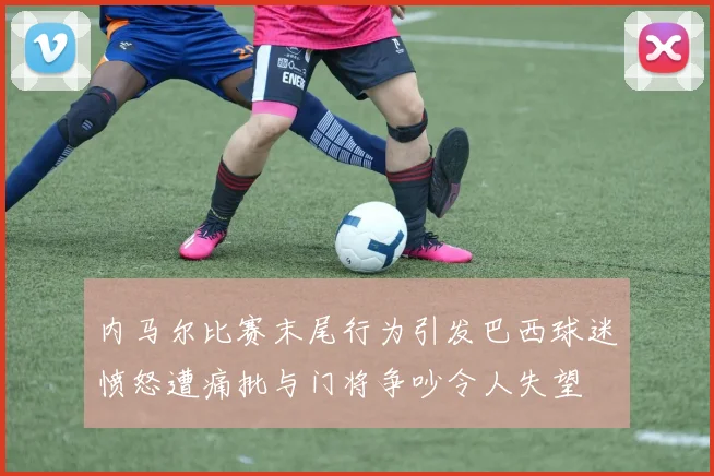 内马尔比赛末尾行为引发巴西球迷愤怒遭痛批与门将争吵令人失望
