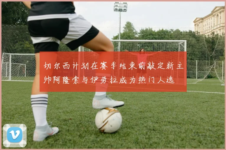 切尔西计划在赛季结束前敲定新主帅阿隆索与伊劳拉成为热门人选