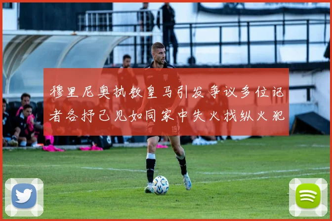 穆里尼奥执教皇马引发争议多位记者各抒己见如同家中失火找纵火犯