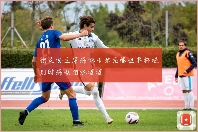 德足协主席感慨卡尔无缘世界杯送别时感动泪水涟涟