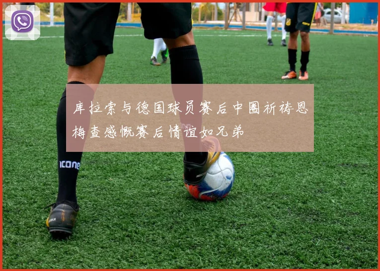 库拉索与德国球员赛后中圈祈祷恩梅查感慨赛后情谊如兄弟