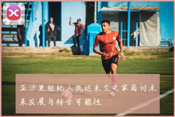 亚沙里经纪人抵达米兰之家商讨未来发展与转会可能性