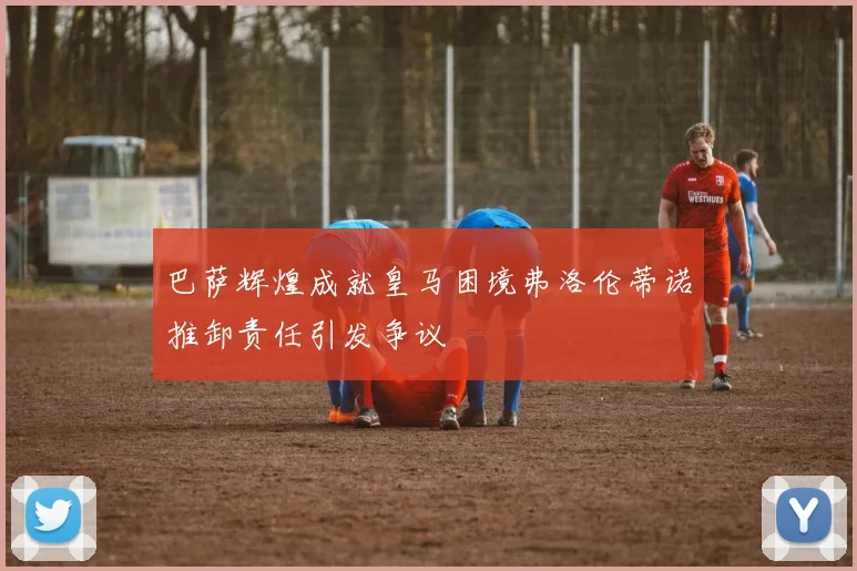 巴萨辉煌成就皇马困境弗洛伦蒂诺推卸责任引发争议