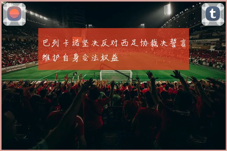 巴列卡诺坚决反对西足协裁决誓言维护自身合法权益