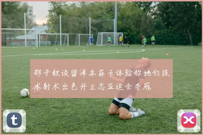 邵子钦谈留洋本菲卡体验称她们技术射术出色并立志亚运会夺冠