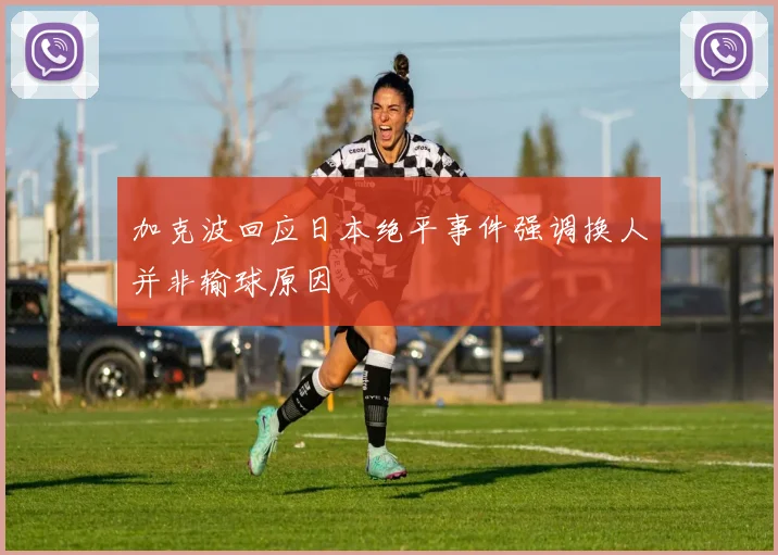 加克波回应日本绝平事件强调换人并非输球原因