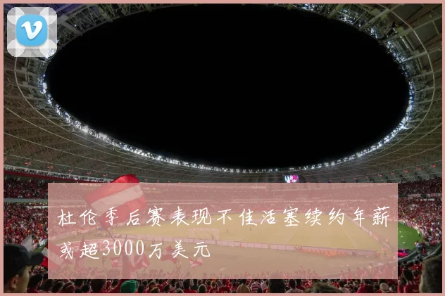 杜伦季后赛表现不佳活塞续约年薪或超3000万美元
